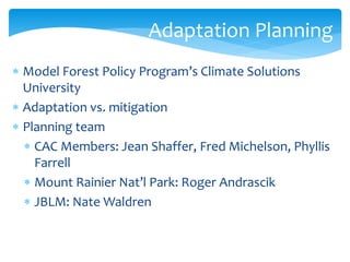 Adaptation Planning 
 Model Forest Policy Program’s Climate Solutions 
University 
 Adaptation vs. mitigation 
 Planning team 
 CAC Members: Jean Shaffer, Fred Michelson, Phyllis 
Farrell 
 Mount Rainier Nat’l Park: Roger Andrascik 
 JBLM: Nate Waldren 
 