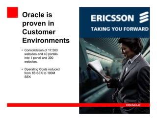 Oracle is
proven in
Customer
Environments
• Consolidation of 17,500
  websites and 40 portals
  into 1 portal and 300
  websites.

• Operating Costs reduced
  from 1B SEK to 100M
  SEK
 