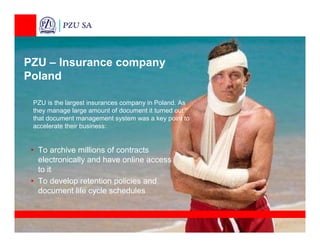 PZU – Insurance company
Poland

 PZU is the largest insurances company in Poland. As
 they manage large amount of document it turned out
 that document management system was a key point to
 accelerate their business:


 • To archive millions of contracts
   electronically and have online access
   to it
 • To develop retention policies and
   document life cycle schedules
 