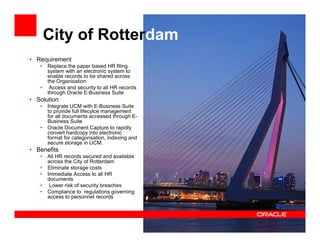 City of Rotterdam
• Requirement
   •   Replace the paper based HR filing
       system with an electronic system to
       enable records to be shared across
       the Organisation
   •    Access and security to all HR records
       through Oracle E-Business Suite
• Solution
   •   Integrate UCM with E-Business Suite
       to provide full lifecylce management
       for all documents accessed through E-
       Business Suite
   •   Oracle Document Capture to rapidly
       convert hardcopy into electronic
       format for categorisation, indexing and
       secure storage in UCM.
• Benefits
   •   All HR records secured and available
       across the City of Rotterdam
   •   Eliminate storage costs
   •   Immediate Access to all HR
       documents
   •    Lower risk of security breaches
   •   Compliance to regulations governing
       access to personnel records
 