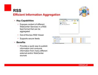 RSS
Efficient Information Aggregation
• Key Capabilities
   • Exposes content of different
     WebCenter Services in a RSS
     feed format that can be
     aggregated
   • Out-of-the-box RSS Viewer
   • Supports secure feeds
• Benefits
   • Provides a quick way to publish
     information and consume
     information from many different
     external and/or WebCenter
     sources
 