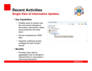 Recent Activities
Single View of Information Updates
• Key Capabilities
   • Enables users to quickly view
     the most recent changes to
     documents, discussions, feeds,
     announcements and other
     items
   • Can be monitored as a RSS
     feed
   • Supports underlying access
     privileges for each content
     source
• Benefits
   • Provides users with an
     aggregated view of changes in
     relevant items in one location –
     improving productivity
 