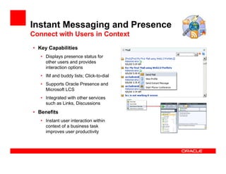 Instant Messaging and Presence
Connect with Users in Context
• Key Capabilities
   • Displays presence status for
     other users and provides
     interaction options
   • IM and buddy lists; Click-to-dial
   • Supports Oracle Presence and
     Microsoft LCS
   • Integrated with other services
     such as Links, Discussions
• Benefits
   • Instant user interaction within
     context of a business task
     improves user productivity
 
