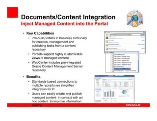 Documents/Content Integration
Inject Managed Content into the Portal
• Key Capabilities
   • Pre-built portlets in Business Dictionary
     for creation, management and
     publishing tasks from a content
     repository
   • Portlets support highly customizable
     views of managed content
   • WebCenter includes pre-integrated
     Oracle Content Management Server
     repository

• Benefits
   • Standards-based connections to
     multiple repositories simplifies
     integration for IT
   • Users can easily create and publish
     managed content in context with ad
     hoc content to improve information
     sharing
 