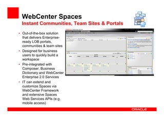 WebCenter Spaces
 Instant Communities, Team Sites & Portals
• Out-of-the-box solution
  that delivers Enterprise-
  ready LOB portals,
  communities & team sites
• Designed for business
  users to quickly build a
  workspace
• Pre-integrated with
  Composer, Business
  Dictionary and WebCenter
  Enterprise 2.0 Services
• IT can extend and
  customize Spaces via
  WebCenter Framework
  and extensive Spaces
  Web Services APIs (e.g.
  mobile access)
 