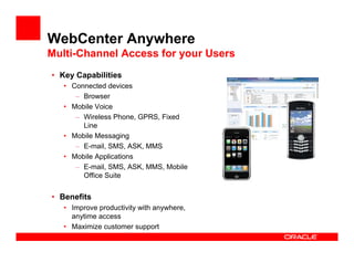 WebCenter Anywhere
Multi-Channel Access for your Users
• Key Capabilities
   • Connected devices
      – Browser
   • Mobile Voice
      – Wireless Phone, GPRS, Fixed
        Line
   • Mobile Messaging
      – E-mail, SMS, ASK, MMS
   • Mobile Applications
      – E-mail, SMS, ASK, MMS, Mobile
        Office Suite


• Benefits
   • Improve productivity with anywhere,
     anytime access
   • Maximize customer support
 