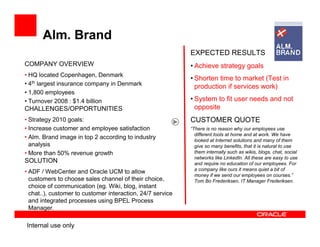 Alm. Brand
                                                            EXPECTED RESULTS
COMPANY OVERVIEW                                            • Achieve strategy goals
• HQ located Copenhagen, Denmark
                                                            • Shorten time to market (Test in
• 4th largest insurance company in Denmark                    production if services work)
• 1,800 employees
• Turnover 2008 : $1.4 billion                              • System to fit user needs and not
CHALLENGES/OPPORTUNITIES                                      opposite
• Strategy 2010 goals:                                      CUSTOMER QUOTE
• Increase customer and employee satisfaction               “There is no reason why our employees use
                                                              different tools at home and at work. We have
• Alm. Brand image in top 2 according to industry             looked at Internet solutions and many of them
  analysis                                                    give so many benefits, that it is natural to use
• More than 50% revenue growth                                them internally such as wikis, blogs, chat, social
                                                              networks like LinkedIn. All these are easy to use
SOLUTION                                                      and require no education of our employees. For
                                                              a company like ours it means quiet a bit of
• ADF / WebCenter and Oracle UCM to allow
                                                              money if we send our employees on courses.”
  customers to choose sales channel of their choice,          Tom Bo Frederiksen, IT Manager Frederiksen.
  choice of communication (eg. Wiki, blog, instant
  chat..), customer to customer interaction, 24/7 service
  and integrated processes using BPEL Process
  Manager.

Internal use only
 