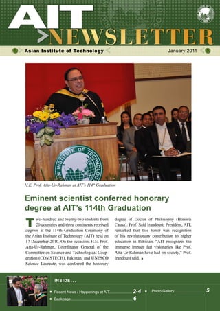 Asian Institute of Technology January 2011
INSIDE ISSUE.. .
Eminent scientist conferred honorary
degree at AIT’s 114th Graduation
Recent News / Happenings at AIT...................... 2-4
Backpage............................................................ 6
Photo Gallery.............................. 5
	 wo-hundred and twenty-two students from	
	 20 countries and three continents received
degrees at the 114th Graduation Ceremony of
the Asian Institute of Technology (AIT) held on
17 December 2010. On the occasion, H.E. Prof.
Atta-Ur-Rahman, Coordinator General of the
Committee on Science and Technological Coop-
eration (COMSTECH), Pakistan, and UNESCO
Science Laureate, was conferred the honorary
degree of Doctor of Philosophy (Honoris
Causa). Prof. Said Irandoust, President, AIT,
remarked that this honor was recognition
of his revolutionary contribution to higher
education in Pakistan. “AIT recognizes the
immense impact that visionaries like Prof.
Atta-Ur-Rahman have had on society,” Prof.
Irandoust said.
H.E. Prof. Atta-Ur-Rahman at AIT’s 114th
Graduation
T
 