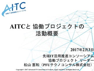 Copyright © 2017 Advanced IT Consortium to Evaluate, Apply and Drive All Rights Reserved.
AITCと 協働プロジェクトの
活動概要
2017年2月3日
先...