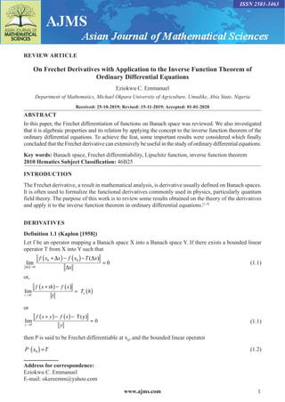 www.ajms.com 1
ISSN 2581-3463
REVIEW ARTICLE
On Frechet Derivatives with Application to the Inverse Function Theorem of
Ordinary Differential Equations
Eziokwu C. Emmanuel
Department of Mathematics, Michael Okpara University of Agriculture, Umudike, Abia State, Nigeria
Received: 25-10-2019; Revised: 15-11-2019; Accepted: 01-01-2020
ABSTRACT
In this paper, the Frechet differentiation of functions on Banach space was reviewed. We also investigated
that it is algebraic properties and its relation by applying the concept to the inverse function theorem of the
ordinary differential equations. To achieve the feat, some important results were considered which finally
concluded that the Frechet derivative can extensively be useful in the study of ordinary differential equations.
Key words: Banach space, Frechet differentiability, Lipschitz function, inverse function theorem
2010 Hematics Subject Classification: 46B25
INTRODUCTION
The Frechet derivative, a result in mathematical analysis, is derivative usually defined on Banach spaces.
It is often used to formalize the functional derivatives commonly used in physics, particularly quantum
field theory. The purpose of this work is to review some results obtained on the theory of the derivatives
and apply it to the inverse function theorem in ordinary differential equations.[1-5]
DERIVATIVES
Definition 1.1 (Kaplon [1958])
Let f be an operator mapping a Banach space X into a Banach space Y. If there exists a bounded linear
operator T from X into Y such that
( ) ( )
0 0
0
( )
lim 0
x
f x x f x T x
x
∆ →
+∆ − − ∆
=
∆
 (1.1)
or,
( ) ( )
( )
0
lim x
t
f x th f x
T h
t
→
+ −
=
or
( ) ( )
0
T(y)
lim 0
y
f x y f x
y
→
+ − −
= (1.1)
then P is said to be Frechet differentiable at x0
, and the bounded linear operator
( )
,
0
P x T
= (1.2)
Address for correspondence:
Eziokwu C. Emmanuel
E-mail: okereemm@yahoo.com
 