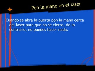 Pon la mano en el laser
Cuando se abra la puerta pon la mano cerca
del laser para que no se cierre, de lo
contrario, no puedes hacer nada.
 