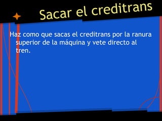 Sacar el creditrans
Haz como que sacas el creditrans por la ranura
superior de la máquina y vete directo al
tren.
 
