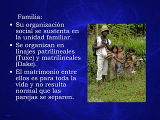 Familia: Su organización social se sustenta en la unidad familiar. Se organizan en linajes patrilineales (Tuxe) y matrilineales (Dake). El matrimonio entre ellos es para toda la vida y no resulta normal que las parejas se separen. 