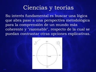 Ciencias y teorías Su interés fundamental es buscar una lógica que abra paso a una perspectiva metodológica para la comprensión de un mundo más coherente y "razonable", respecto de la cual se puedan contrastar otras opciones explicativas.  