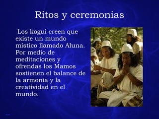 Ritos y ceremonias Los kogui creen que existe un mundo místico llamado Aluna. Por medio de meditaciones y ofrendas los Mamos sostienen el balance de la armonía y la creatividad en el mundo. 