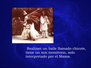 Realizan un baile llamado chicote, tiene un son monótono, solo interpretado por el Mama.  
