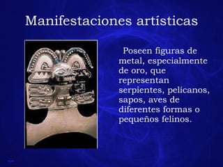 Manifestaciones artísticas Poseen figuras de metal, especialmente de oro, que representan serpientes, pelícanos, sapos, aves de diferentes formas o pequeños felinos. 
