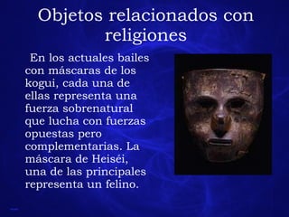Objetos relacionados con religiones En los actuales bailes con máscaras de los kogui, cada una de ellas representa una fuerza sobrenatural que lucha con fuerzas opuestas pero complementarias. La máscara de Heiséi, una de las principales representa un felino. 