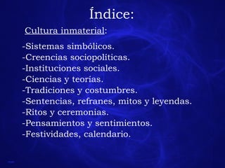 Índice: Cultura inmaterial : -Sistemas simbólicos. -Creencias sociopolíticas. -Instituciones sociales. -Ciencias y teorías. -Tradiciones y costumbres. -Sentencias, refranes, mitos y leyendas. -Ritos y ceremonias. -Pensamientos y sentimientos. -Festividades, calendario. 
