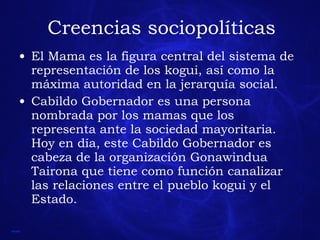 Creencias sociopolíticas El Mama es la figura central del sistema de representación de los kogui, así como la máxima autoridad en la jerarquía social. Cabildo Gobernador es una persona nombrada por los mamas que los representa ante la sociedad mayoritaria. Hoy en día, este Cabildo Gobernador es cabeza de la organización Gonawindua Tairona que tiene como función canalizar las relaciones entre el pueblo kogui y el Estado. 