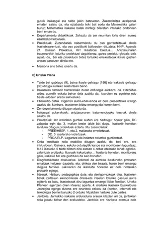 gutxik irakasgai eta talde jakin batzuetan. Zuzendaritza azalpenak
    ematen saiatu da, eta eztabaida txiki bat sortu da Matematika gaiari
    buruz; Matematika irakasle batek mintegi bileretan iritsitako ondorioen
    berri eman du.
•   Departamentu didaktikoak. Zehaztu da zer neurritan lortu diren aurrez
    ezarritako helburuak.
•   Proiektuak. Zuzendariak nabarmendu du oso garrantzitsuak direla
    ikastetxearentzat, eta oso positiboki balioesten dituztela: HNP, Agenda
    21, Osasun Proiektua, IKT Ikastetxe Eredua… Aniztasunaren
    trataerarekin loturiko proiektuei dagokienez, gurea proiektu globala dela
    aipatu du, bai eta proiektuon bidez lorturiko errekurtsoak ikasle guztien
    artean banatzen direla ere.
•   Memoria aho batez onartu da.

b) Urteko Plana

•   Talde bat gutxiago (9), baina ikasle gehiago (186) eta irakasle gehiago
    (30) ditugu aurreko ikasturtean baino.
•   Irakasleek familien harrerarako duten ordutegia aurkeztu da. Hitzordua
    aldez aurretik eskatu behar dela azaldu da, itxaroten ez egoteko edo
    beste edozein arazo saihesteko.
•   Ebaluazio datak. Bigarren aurre-ebaluazioa ez dela presentziala izango
    azaldu da: kontrara, txostenen bidez emango da horren berri.
•   Zer departamentu ditugun aipatu da.
•   Irakasgai aukerakoak: aniztasunaren tratamendurako tresnak direla
    azaldu da.
•   Proiektuak. Iaz izandako guztiak aurten ere baditugu; horrez gain, DC
    zabaldu egin da: 3. mailan beste talde bat dugu. Ikasturte honetan
    landuko ditugun proiektuak aztertu ditu zuzendariak:
        -    PREE/HBSP. 1. eta 2. mailarako errefortzuak.
        -    DC. 3. mailarako indartzeak.
        -    PROA/ELP. Laguntza eta indartze neurriak guztientzat.
•   Ordu kredituak nola erabiliko ditugun azaldu da: beti ere, era
    inklusiboan. Gainera, eskola ordutegitik kanpo eta monitoreen laguntzaz,
    8-12 ikasleko 5 talde biltzen dira astean 4 orduz etxerako lanak egiteko,
    zalantzak argitzeko, liburuak irakurtzeko… Ikasturte honetan, monitoreez
    gain, irakasle bat ere geldituko da saio horietan.
•   Diagnostikorako ebaluazioa. Adierazi da aurreko ikasturteko probaren
    emaitzak heltzear daudela, eta, ohikoa den bezala, haien berri emango
    diegula familiei. Jakinarazi da ikasturte honetan ez dela horrelako
    probarik egingo.
•   Irteerak. Helburu pedagogikoa dute, eta derrigorrezkoak dira. Ikasleren
    batek zailtasun ekonomikoak direla-eta irteerari loturiko gastuei aurre
    egiterik ez balu, ikastetxeak diru laguntza emango lioke familiari. Urteko
    Planean agertzen diren irteerez aparte, 4. mailako ikasleek Euskalduna
    Jauregira egingo dutena ere onartzea eskatu da (bertan, Interneti eta
    teknologia berriei buruzko 2 orduko hitzaldian hartuko dute parte).
•   Jantokia. Jantokiko irakasle arduraduna arauak idazten ari da, jantokian
    nola jokatu behar den erakusteko. Jantokia ere heziketa eremua dela
 