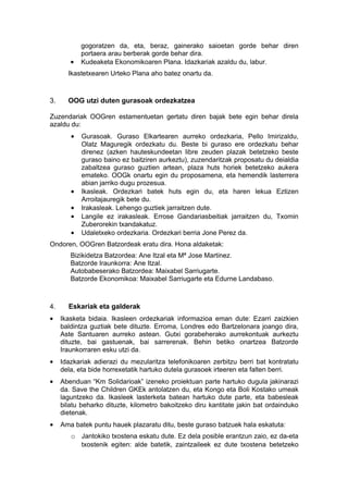 gogoratzen da, eta, beraz, gainerako saioetan gorde behar diren
            portaera arau berberak gorde behar dira.
        •   Kudeaketa Ekonomikoaren Plana. Idazkariak azaldu du, labur.
       Ikastetxearen Urteko Plana aho batez onartu da.



3.     OOG utzi duten gurasoak ordezkatzea

Zuzendariak OOGren estamentuetan gertatu diren bajak bete egin behar direla
azaldu du:
        •   Gurasoak. Guraso Elkartearen aurreko ordezkaria, Pello Imirizaldu,
            Olatz Maguregik ordezkatu du. Beste bi guraso ere ordezkatu behar
            direnez (azken hauteskundeetan libre zeuden plazak betetzeko beste
            guraso baino ez baitziren aurkeztu), zuzendaritzak proposatu du deialdia
            zabaltzea guraso guztien artean, plaza huts horiek betetzeko aukera
            emateko. OOGk onartu egin du proposamena, eta hemendik lasterrera
            abian jarriko dugu prozesua.
        •   Ikasleak. Ordezkari batek huts egin du, eta haren lekua Eztizen
            Arroitajauregik bete du.
        •   Irakasleak. Lehengo guztiek jarraitzen dute.
        •   Langile ez irakasleak. Errose Gandariasbeitiak jarraitzen du, Txomin
            Zuberorekin txandakatuz.
        •   Udaletxeko ordezkaria. Ordezkari berria Jone Perez da.
Ondoren, OOGren Batzordeak eratu dira. Hona aldaketak:
        Bizikidetza Batzordea: Ane Itzal eta Mª Jose Martinez.
        Batzorde Iraunkorra: Ane Itzal.
        Autobabeserako Batzordea: Maixabel Sarriugarte.
        Batzorde Ekonomikoa: Maixabel Sarriugarte eta Edurne Landabaso.



4.     Eskariak eta galderak
•    Ikasketa bidaia. Ikasleen ordezkariak informazioa eman dute: Ezarri zaizkien
     baldintza guztiak bete dituzte. Erroma, Londres edo Bartzelonara joango dira,
     Aste Santuaren aurreko astean. Gutxi gorabeherako aurrekontuak aurkeztu
     dituzte, bai gastuenak, bai sarrerenak. Behin betiko onartzea Batzorde
     Iraunkorraren esku utzi da.
•    Idazkariak adierazi du mezularitza telefonikoaren zerbitzu berri bat kontratatu
     dela, eta bide horrexetatik hartuko dutela gurasoek irteeren eta falten berri.
•    Abenduan “Km Solidarioak” izeneko proiektuan parte hartuko dugula jakinarazi
     da. Save the Children GKEk antolatzen du, eta Kongo eta Boli Kostako umeak
     laguntzeko da. Ikasleek lasterketa batean hartuko dute parte, eta babesleak
     bilatu beharko dituzte, kilometro bakoitzeko diru kantitate jakin bat ordainduko
     dietenak.
•    Ama batek puntu hauek plazaratu ditu, beste guraso batzuek hala eskatuta:
        o Jantokiko txostena eskatu dute. Ez dela posible erantzun zaio, ez da-eta
          txostenik egiten: alde batetik, zaintzaileek ez dute txostena betetzeko
 