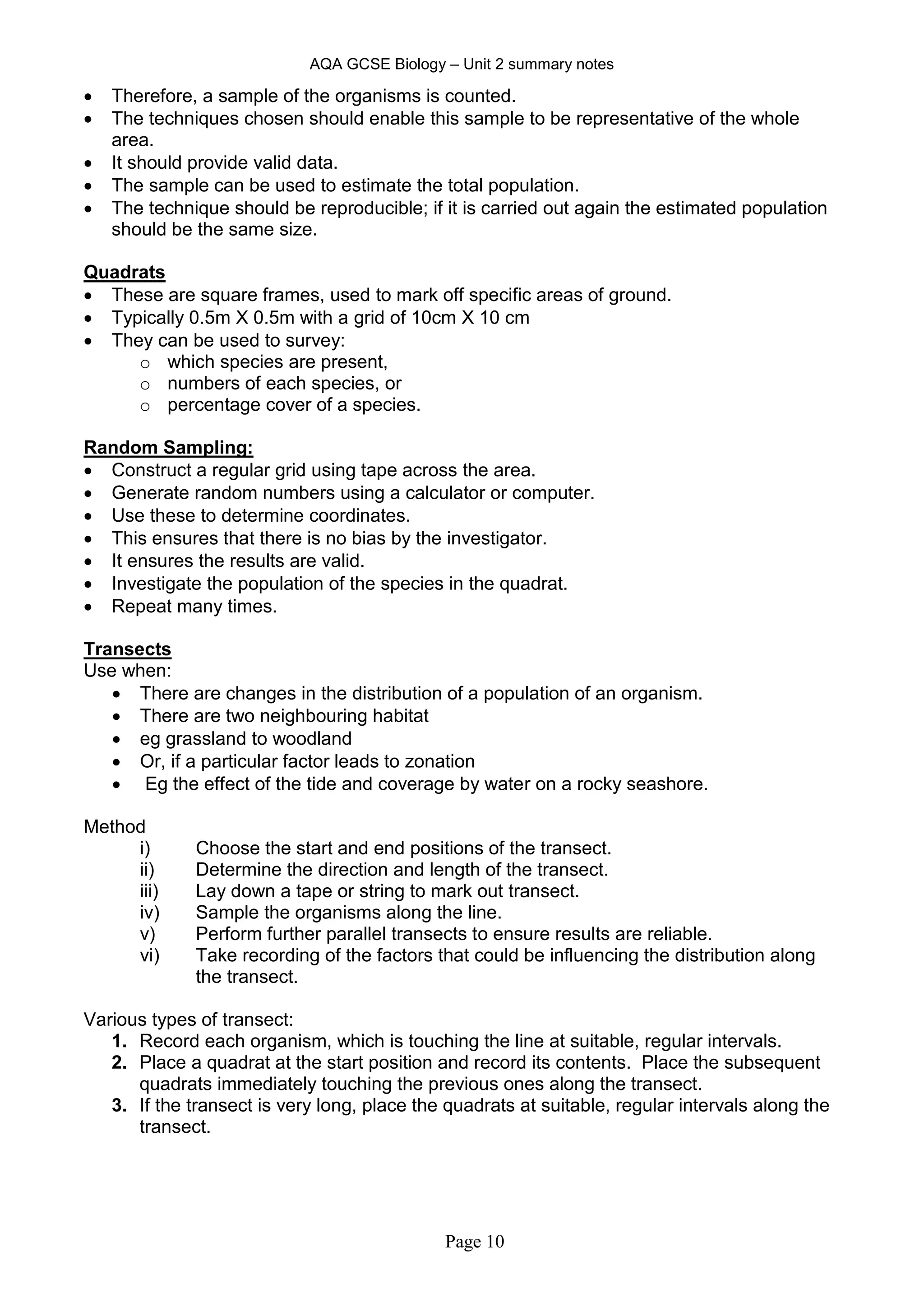 AQA GCSE Biology – Unit 2 summary notes
Page 10
 Therefore, a sample of the organisms is counted.
 The techniques chosen should enable this sample to be representative of the whole
area.
 It should provide valid data.
 The sample can be used to estimate the total population.
 The technique should be reproducible; if it is carried out again the estimated population
should be the same size.
Quadrats
 These are square frames, used to mark off specific areas of ground.
 Typically 0.5m X 0.5m with a grid of 10cm X 10 cm
 They can be used to survey:
o which species are present,
o numbers of each species, or
o percentage cover of a species.
Random Sampling:
 Construct a regular grid using tape across the area.
 Generate random numbers using a calculator or computer.
 Use these to determine coordinates.
 This ensures that there is no bias by the investigator.
 It ensures the results are valid.
 Investigate the population of the species in the quadrat.
 Repeat many times.
Transects
Use when:
 There are changes in the distribution of a population of an organism.
 There are two neighbouring habitat
 eg grassland to woodland
 Or, if a particular factor leads to zonation
 Eg the effect of the tide and coverage by water on a rocky seashore.
Method
i) Choose the start and end positions of the transect.
ii) Determine the direction and length of the transect.
iii) Lay down a tape or string to mark out transect.
iv) Sample the organisms along the line.
v) Perform further parallel transects to ensure results are reliable.
vi) Take recording of the factors that could be influencing the distribution along
the transect.
Various types of transect:
1. Record each organism, which is touching the line at suitable, regular intervals.
2. Place a quadrat at the start position and record its contents. Place the subsequent
quadrats immediately touching the previous ones along the transect.
3. If the transect is very long, place the quadrats at suitable, regular intervals along the
transect.
 