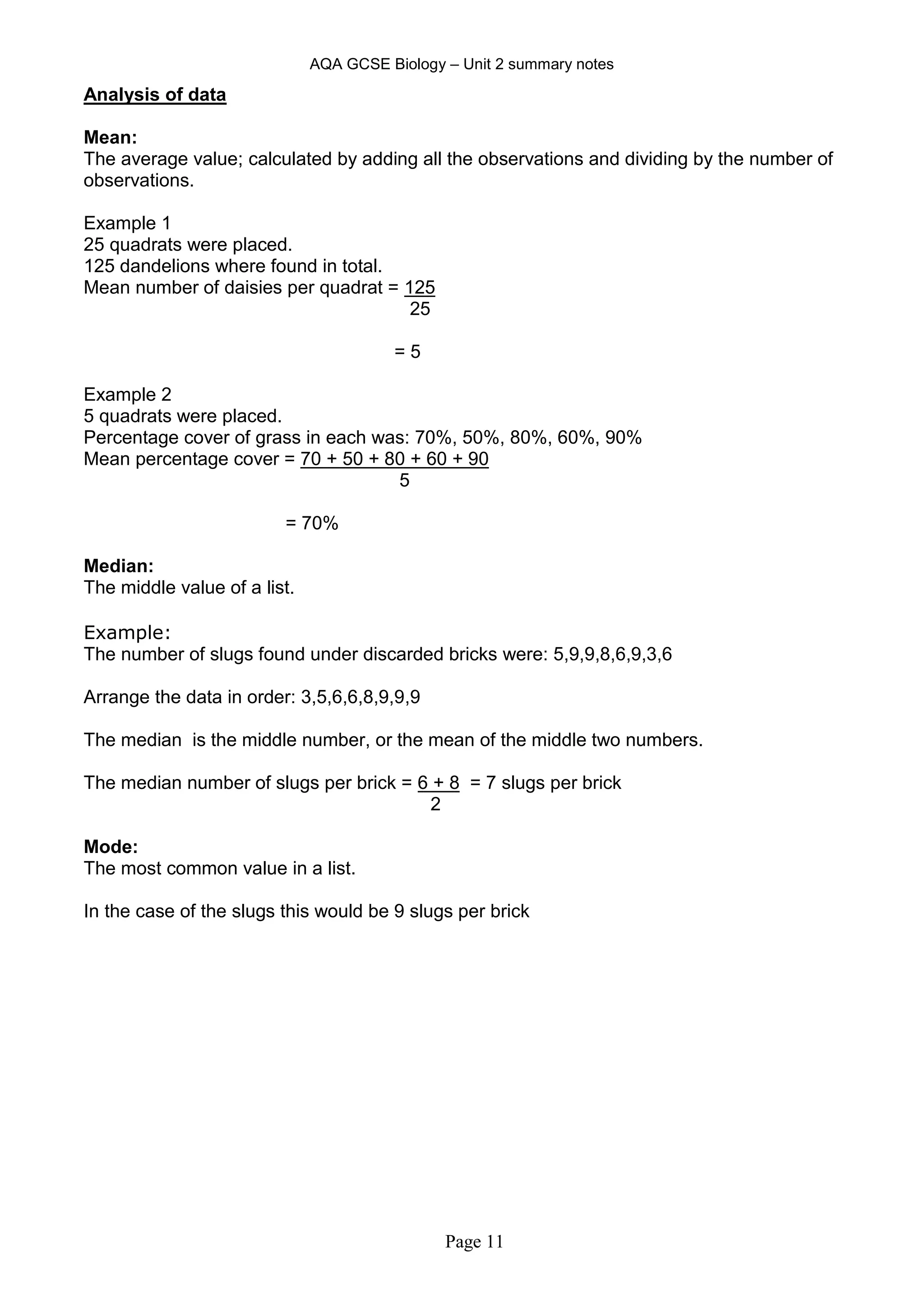 AQA GCSE Biology – Unit 2 summary notes
Page 11
Analysis of data
Mean:
The average value; calculated by adding all the observations and dividing by the number of
observations.
Example 1
25 quadrats were placed.
125 dandelions where found in total.
Mean number of daisies per quadrat = 125
25
= 5
Example 2
5 quadrats were placed.
Percentage cover of grass in each was: 70%, 50%, 80%, 60%, 90%
Mean percentage cover = 70 + 50 + 80 + 60 + 90
5
= 70%
Median:
The middle value of a list.
Example:
The number of slugs found under discarded bricks were: 5,9,9,8,6,9,3,6
Arrange the data in order: 3,5,6,6,8,9,9,9
The median is the middle number, or the mean of the middle two numbers.
The median number of slugs per brick = 6 + 8 = 7 slugs per brick
2
Mode:
The most common value in a list.
In the case of the slugs this would be 9 slugs per brick
 