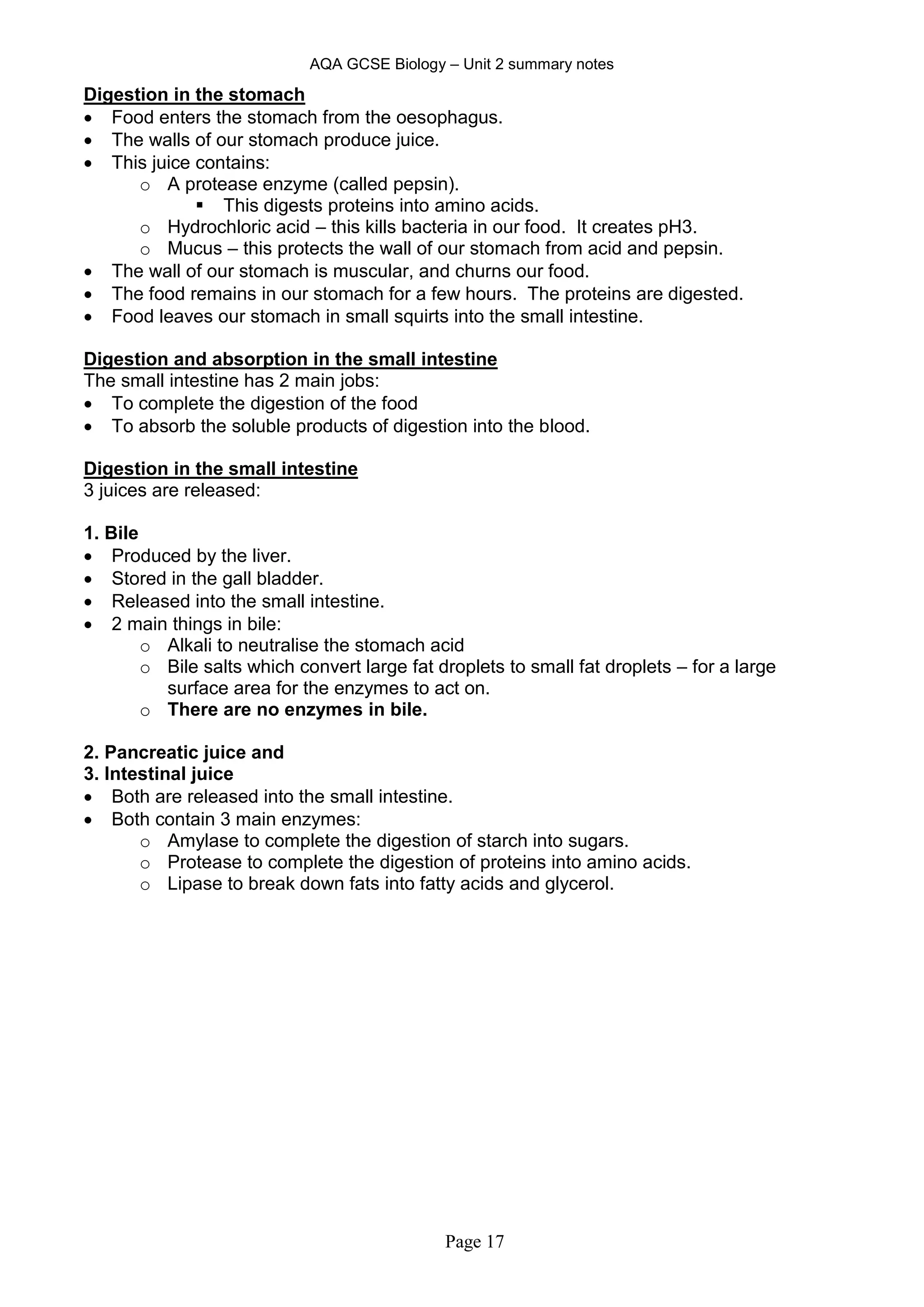 AQA GCSE Biology – Unit 2 summary notes
Page 17
Digestion in the stomach
 Food enters the stomach from the oesophagus.
 The walls of our stomach produce juice.
 This juice contains:
o A protease enzyme (called pepsin).
 This digests proteins into amino acids.
o Hydrochloric acid – this kills bacteria in our food. It creates pH3.
o Mucus – this protects the wall of our stomach from acid and pepsin.
 The wall of our stomach is muscular, and churns our food.
 The food remains in our stomach for a few hours. The proteins are digested.
 Food leaves our stomach in small squirts into the small intestine.
Digestion and absorption in the small intestine
The small intestine has 2 main jobs:
 To complete the digestion of the food
 To absorb the soluble products of digestion into the blood.
Digestion in the small intestine
3 juices are released:
1. Bile
 Produced by the liver.
 Stored in the gall bladder.
 Released into the small intestine.
 2 main things in bile:
o Alkali to neutralise the stomach acid
o Bile salts which convert large fat droplets to small fat droplets – for a large
surface area for the enzymes to act on.
o There are no enzymes in bile.
2. Pancreatic juice and
3. Intestinal juice
 Both are released into the small intestine.
 Both contain 3 main enzymes:
o Amylase to complete the digestion of starch into sugars.
o Protease to complete the digestion of proteins into amino acids.
o Lipase to break down fats into fatty acids and glycerol.
 