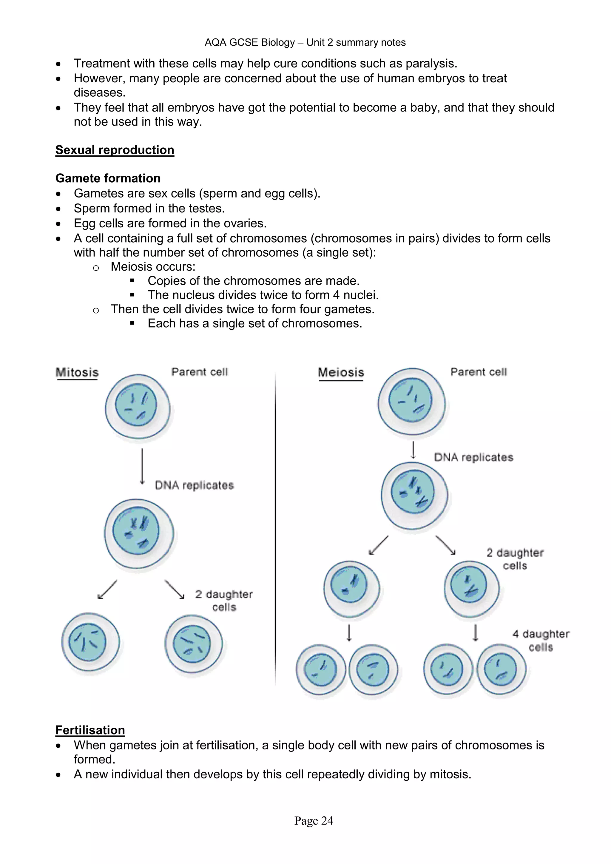 AQA GCSE Biology – Unit 2 summary notes
Page 24
 Treatment with these cells may help cure conditions such as paralysis.
 However, many people are concerned about the use of human embryos to treat
diseases.
 They feel that all embryos have got the potential to become a baby, and that they should
not be used in this way.
Sexual reproduction
Gamete formation
 Gametes are sex cells (sperm and egg cells).
 Sperm formed in the testes.
 Egg cells are formed in the ovaries.
 A cell containing a full set of chromosomes (chromosomes in pairs) divides to form cells
with half the number set of chromosomes (a single set):
o Meiosis occurs:
 Copies of the chromosomes are made.
 The nucleus divides twice to form 4 nuclei.
o Then the cell divides twice to form four gametes.
 Each has a single set of chromosomes.
Fertilisation
 When gametes join at fertilisation, a single body cell with new pairs of chromosomes is
formed.
 A new individual then develops by this cell repeatedly dividing by mitosis.
 