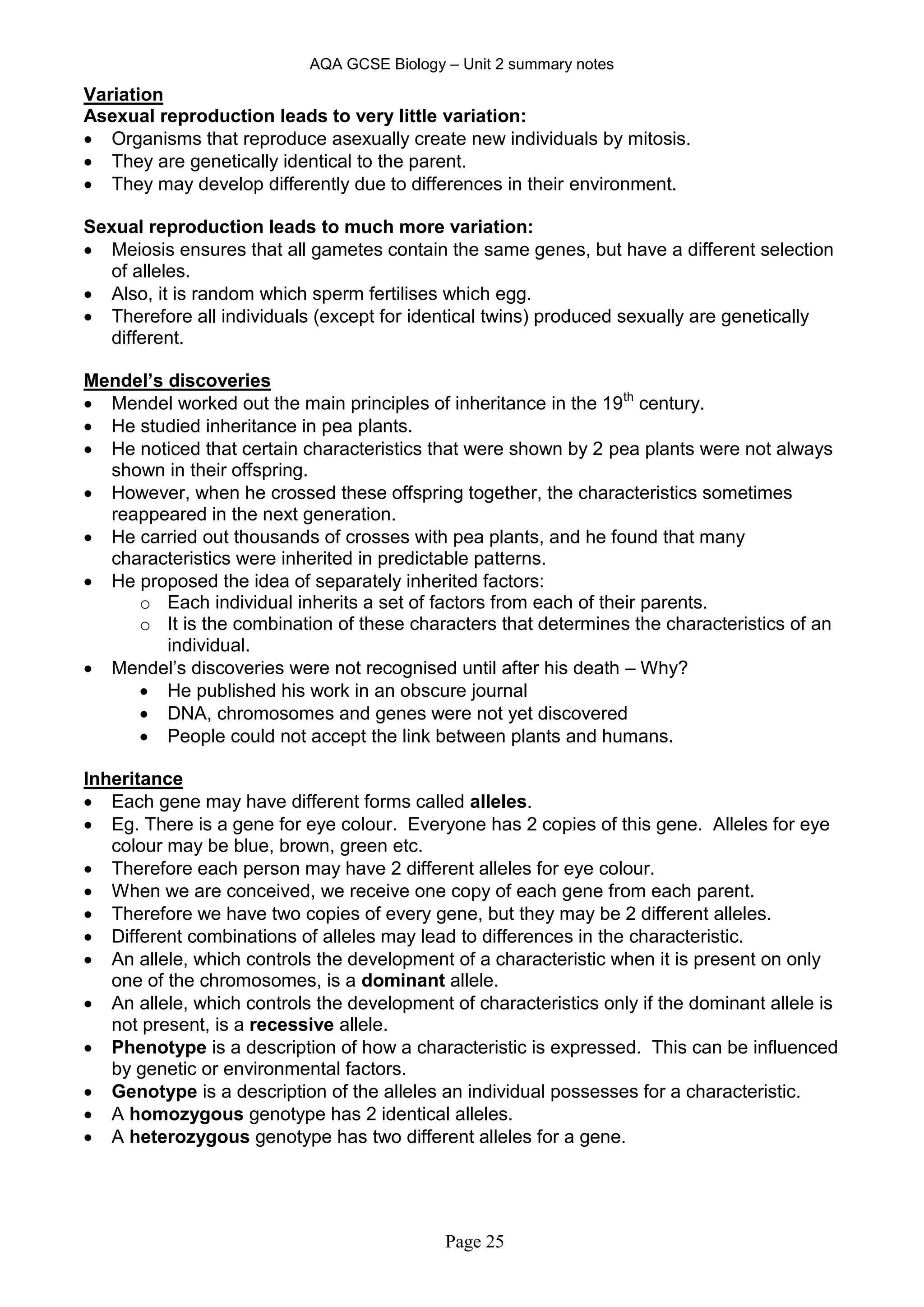 AQA GCSE Biology – Unit 2 summary notes
Page 25
Variation
Asexual reproduction leads to very little variation:
 Organisms that reproduce asexually create new individuals by mitosis.
 They are genetically identical to the parent.
 They may develop differently due to differences in their environment.
Sexual reproduction leads to much more variation:
 Meiosis ensures that all gametes contain the same genes, but have a different selection
of alleles.
 Also, it is random which sperm fertilises which egg.
 Therefore all individuals (except for identical twins) produced sexually are genetically
different.
Mendel’s discoveries
 Mendel worked out the main principles of inheritance in the 19th
century.
 He studied inheritance in pea plants.
 He noticed that certain characteristics that were shown by 2 pea plants were not always
shown in their offspring.
 However, when he crossed these offspring together, the characteristics sometimes
reappeared in the next generation.
 He carried out thousands of crosses with pea plants, and he found that many
characteristics were inherited in predictable patterns.
 He proposed the idea of separately inherited factors:
o Each individual inherits a set of factors from each of their parents.
o It is the combination of these characters that determines the characteristics of an
individual.
 Mendel’s discoveries were not recognised until after his death – Why?
 He published his work in an obscure journal
 DNA, chromosomes and genes were not yet discovered
 People could not accept the link between plants and humans.
Inheritance
 Each gene may have different forms called alleles.
 Eg. There is a gene for eye colour. Everyone has 2 copies of this gene. Alleles for eye
colour may be blue, brown, green etc.
 Therefore each person may have 2 different alleles for eye colour.
 When we are conceived, we receive one copy of each gene from each parent.
 Therefore we have two copies of every gene, but they may be 2 different alleles.
 Different combinations of alleles may lead to differences in the characteristic.
 An allele, which controls the development of a characteristic when it is present on only
one of the chromosomes, is a dominant allele.
 An allele, which controls the development of characteristics only if the dominant allele is
not present, is a recessive allele.
 Phenotype is a description of how a characteristic is expressed. This can be influenced
by genetic or environmental factors.
 Genotype is a description of the alleles an individual possesses for a characteristic.
 A homozygous genotype has 2 identical alleles.
 A heterozygous genotype has two different alleles for a gene.
 