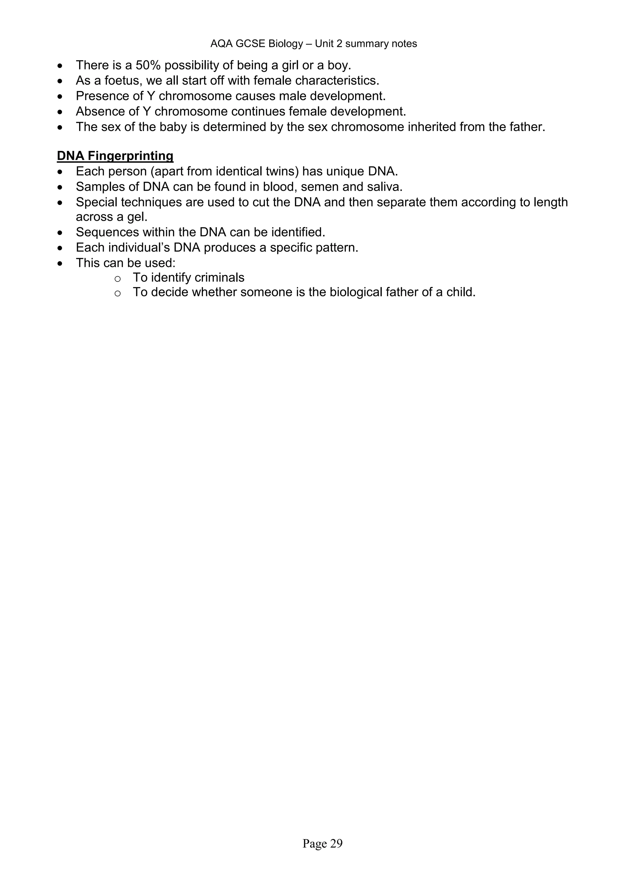 AQA GCSE Biology – Unit 2 summary notes
Page 29
 There is a 50% possibility of being a girl or a boy.
 As a foetus, we all start off with female characteristics.
 Presence of Y chromosome causes male development.
 Absence of Y chromosome continues female development.
 The sex of the baby is determined by the sex chromosome inherited from the father.
DNA Fingerprinting
 Each person (apart from identical twins) has unique DNA.
 Samples of DNA can be found in blood, semen and saliva.
 Special techniques are used to cut the DNA and then separate them according to length
across a gel.
 Sequences within the DNA can be identified.
 Each individual’s DNA produces a specific pattern.
 This can be used:
o To identify criminals
o To decide whether someone is the biological father of a child.
 