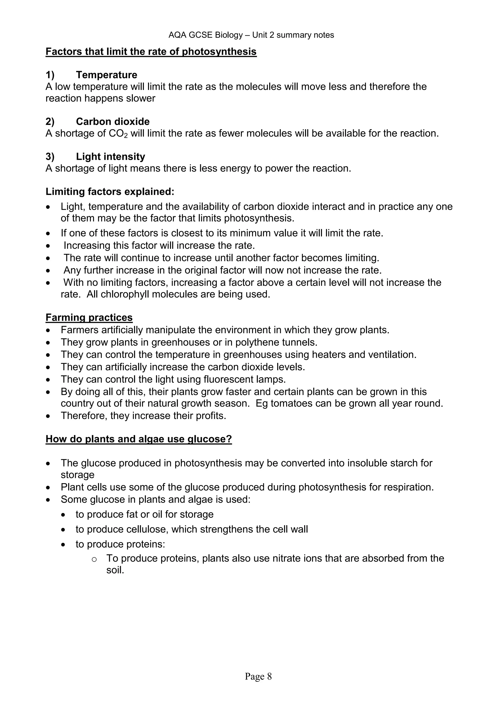 AQA GCSE Biology – Unit 2 summary notes
Page 8
Factors that limit the rate of photosynthesis
1) Temperature
A low temperature will limit the rate as the molecules will move less and therefore the
reaction happens slower
2) Carbon dioxide
A shortage of CO2 will limit the rate as fewer molecules will be available for the reaction.
3) Light intensity
A shortage of light means there is less energy to power the reaction.
Limiting factors explained:
 Light, temperature and the availability of carbon dioxide interact and in practice any one
of them may be the factor that limits photosynthesis.
 If one of these factors is closest to its minimum value it will limit the rate.
 Increasing this factor will increase the rate.
 The rate will continue to increase until another factor becomes limiting.
 Any further increase in the original factor will now not increase the rate.
 With no limiting factors, increasing a factor above a certain level will not increase the
rate. All chlorophyll molecules are being used.
Farming practices
 Farmers artificially manipulate the environment in which they grow plants.
 They grow plants in greenhouses or in polythene tunnels.
 They can control the temperature in greenhouses using heaters and ventilation.
 They can artificially increase the carbon dioxide levels.
 They can control the light using fluorescent lamps.
 By doing all of this, their plants grow faster and certain plants can be grown in this
country out of their natural growth season. Eg tomatoes can be grown all year round.
 Therefore, they increase their profits.
How do plants and algae use glucose?
 The glucose produced in photosynthesis may be converted into insoluble starch for
storage
 Plant cells use some of the glucose produced during photosynthesis for respiration.
 Some glucose in plants and algae is used:
 to produce fat or oil for storage
 to produce cellulose, which strengthens the cell wall
 to produce proteins:
o To produce proteins, plants also use nitrate ions that are absorbed from the
soil.
 