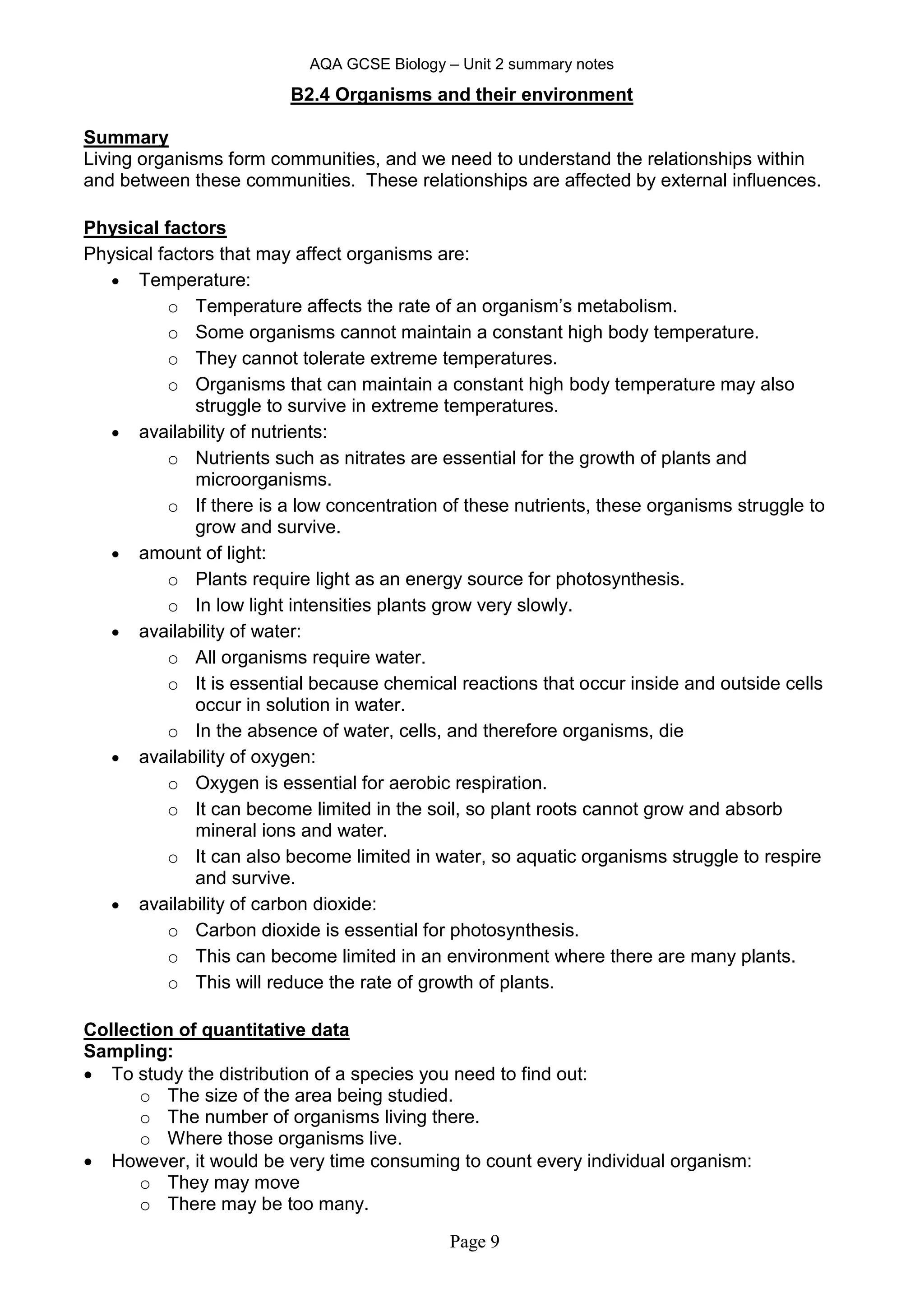 AQA GCSE Biology – Unit 2 summary notes
Page 9
B2.4 Organisms and their environment
Summary
Living organisms form communities, and we need to understand the relationships within
and between these communities. These relationships are affected by external influences.
Physical factors
Physical factors that may affect organisms are:
 Temperature:
o Temperature affects the rate of an organism’s metabolism.
o Some organisms cannot maintain a constant high body temperature.
o They cannot tolerate extreme temperatures.
o Organisms that can maintain a constant high body temperature may also
struggle to survive in extreme temperatures.
 availability of nutrients:
o Nutrients such as nitrates are essential for the growth of plants and
microorganisms.
o If there is a low concentration of these nutrients, these organisms struggle to
grow and survive.
 amount of light:
o Plants require light as an energy source for photosynthesis.
o In low light intensities plants grow very slowly.
 availability of water:
o All organisms require water.
o It is essential because chemical reactions that occur inside and outside cells
occur in solution in water.
o In the absence of water, cells, and therefore organisms, die
 availability of oxygen:
o Oxygen is essential for aerobic respiration.
o It can become limited in the soil, so plant roots cannot grow and absorb
mineral ions and water.
o It can also become limited in water, so aquatic organisms struggle to respire
and survive.
 availability of carbon dioxide:
o Carbon dioxide is essential for photosynthesis.
o This can become limited in an environment where there are many plants.
o This will reduce the rate of growth of plants.
Collection of quantitative data
Sampling:
 To study the distribution of a species you need to find out:
o The size of the area being studied.
o The number of organisms living there.
o Where those organisms live.
 However, it would be very time consuming to count every individual organism:
o They may move
o There may be too many.
 