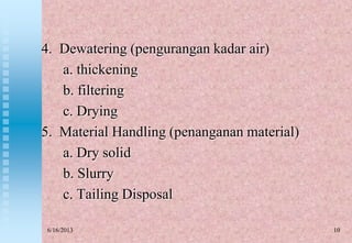 10
4. Dewatering (pengurangan kadar air)
a. thickening
b. filtering
c. Drying
5. Material Handling (penanganan material)
a. Dry solid
b. Slurry
c. Tailing Disposal
6/16/2013
 