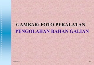 PENGOLAHAN BAHAN GALIAN
GAMBAR/ FOTO PERALATAN
6/16/2013 12
 