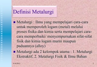 Definisi Metalurgi
 Metalurgi : Ilmu yang mempelajari cara-cara
untuk memperoleh logam (metal) melalui
proses fisika dan kimia serta mempelajari cara-
cara memperbaiki/ menyempurnakan sifat-sifat
fisik dan kimia logam murni maupun
paduannya (alloy)
 Metalurgi ada 2 kelompok utama : 1. Metalurgi
Ekstraktif, 2. Metalurgi Fisik & Ilmu Bahan
26/16/2013
 