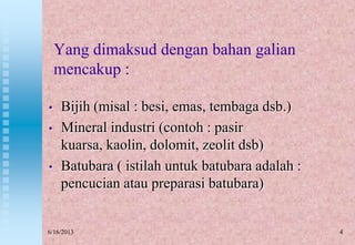 4
Yang dimaksud dengan bahan galian
mencakup :
• Bijih (misal : besi, emas, tembaga dsb.)
• Mineral industri (contoh : pasir
kuarsa, kaolin, dolomit, zeolit dsb)
• Batubara ( istilah untuk batubara adalah :
pencucian atau preparasi batubara)
6/16/2013
 