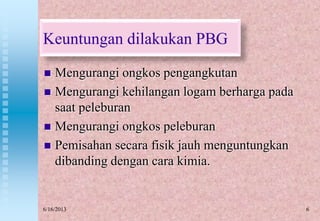6
Keuntungan dilakukan PBG
 Mengurangi ongkos pengangkutan
 Mengurangi kehilangan logam berharga pada
saat peleburan
 Mengurangi ongkos peleburan
 Pemisahan secara fisik jauh menguntungkan
dibanding dengan cara kimia.
6/16/2013
 