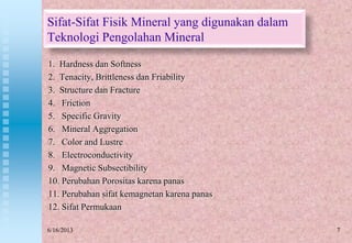 7
Sifat-Sifat Fisik Mineral yang digunakan dalam
Teknologi Pengolahan Mineral
1. Hardness dan Softness
2. Tenacity, Brittleness dan Friability
3. Structure dan Fracture
4. Friction
5. Specific Gravity
6. Mineral Aggregation
7. Color and Lustre
8. Electroconductivity
9. Magnetic Subsectibility
10. Perubahan Porositas karena panas
11. Perubahan sifat kemagnetan karena panas
12. Sifat Permukaan
6/16/2013
 