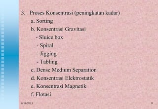 9
3. Proses Konsentrasi (peningkatan kadar)
a. Sorting
b. Konsentrasi Gravitasi
- Sluice box
- Spiral
- Jigging
- Tabling
c. Dense Medium Separation
d. Konsentrasi Elektrostatik
e. Konsentrasi Magnetik
f. Flotasi
6/16/2013
 