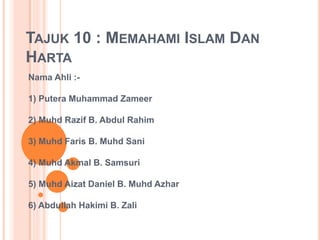 TAJUK 10 : MEMAHAMI ISLAM DAN
HARTA
Nama Ahli :-
1) Putera Muhammad Zameer
2) Muhd Razif B. Abdul Rahim
3) Muhd Faris B. Muhd Sani
4) Muhd Akmal B. Samsuri
5) Muhd Aizat Daniel B. Muhd Azhar
6) Abdullah Hakimi B. Zali
 