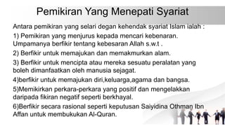 Pemikiran Yang Menepati Syariat
Antara pemikiran yang selari degan kehendak syariat Islam ialah :
1) Pemikiran yang menjurus kepada mencari kebenaran.
Umpamanya berfikir tentang kebesaran Allah s.w.t .
2) Berfikir untuk memajukan dan memakmurkan alam.
3) Berfikir untuk mencipta atau mereka sesuatu peralatan yang
boleh dimanfaatkan oleh manusia sejagat.
4)berfikir untuk memajukan diri,keluarga,agama dan bangsa.
5)Memikirkan perkara-perkara yang positif dan mengelakkan
daripada fikiran negatif seperti berkhayal.
6)Berfikir secara rasional seperti keputusan Saiyidina Othman Ibn
Affan untuk membukukan Al-Quran.
 