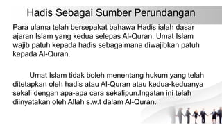 Hadis Sebagai Sumber Perundangan
Para ulama telah bersepakat bahawa Hadis ialah dasar
ajaran Islam yang kedua selepas Al-Quran. Umat Islam
wajib patuh kepada hadis sebagaimana diwajibkan patuh
kepada Al-Quran.
Umat Islam tidak boleh menentang hukum yang telah
ditetapkan oleh hadis atau Al-Quran atau kedua-keduanya
sekali dengan apa-apa cara sekalipun.Ingatan ini telah
diinyatakan oleh Allah s.w.t dalam Al-Quran.
 