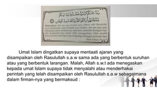 Umat Islam dingatkan supaya mentaati ajaran yang
disampaikan oleh Rasulullah s.a.w sama ada yang berbentuk suruhan
atau yang berbentuk larangan. Malah, Allah s.w.t ada menegaskan
kepada umat Islam supaya tidak menyalahi atau menderhakai
perintah yang telah disampaikan oleh Rasulullah s.a.w sebagaimana
dalam firman-nya yang bermaksud :
 