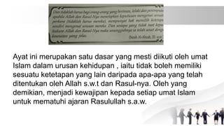 Ayat ini merupakan satu dasar yang mesti diikuti oleh umat
Islam dalam urusan kehidupan , iaitu tidak boleh memiliki
sesuatu ketetapan yang lain daripada apa-apa yang telah
ditentukan oleh Allah s.w.t dan Rasul-nya. Oleh yang
demikian, menjadi kewajipan kepada setiap umat Islam
untuk mematuhi ajaran Rasulullah s.a.w.
 