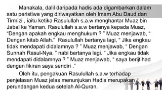 Manakala, dalil daripada hadis ada digambarkan dalam
satu peristiwa yang diriwayatkan oleh Imam Abu Daud dan
Tirmizi , iaitu ketika Rasulullah s.a.w menghantar Muaz bin
Jabal ke Yaman. Rasulullah s.a.w bertanya kepada Muaz,
“Dengan apakah engkau menghukum ? ” Muaz menjawab, “
Dengan kitab Allah.” Rasulullah bertanya lagi, “ Jika engkau
tidak mendapati didalamnya ? ” Muaz menjawab, “ Dengan
Sunnah Rasul-Nya. ” nabi bertanya lagi. “ Jika engkau tidak
mendapati didalamnya ? ” Muaz menjawab, “ saya berijtihad
dengan fikiran saya sendiri .”
Oleh itu, pengakuan Rasulullah s.a.w terhadap
penjelasan Muaz jelas menunjukan Hadis merupakan
perundangan kedua setelah Al-Quran.
 