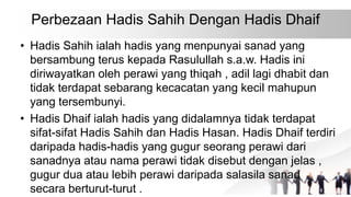Perbezaan Hadis Sahih Dengan Hadis Dhaif
• Hadis Sahih ialah hadis yang menpunyai sanad yang
bersambung terus kepada Rasulullah s.a.w. Hadis ini
diriwayatkan oleh perawi yang thiqah , adil lagi dhabit dan
tidak terdapat sebarang kecacatan yang kecil mahupun
yang tersembunyi.
• Hadis Dhaif ialah hadis yang didalamnya tidak terdapat
sifat-sifat Hadis Sahih dan Hadis Hasan. Hadis Dhaif terdiri
daripada hadis-hadis yang gugur seorang perawi dari
sanadnya atau nama perawi tidak disebut dengan jelas ,
gugur dua atau lebih perawi daripada salasila sanad
secara berturut-turut .
 