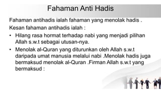Fahaman Anti Hadis
Fahaman antihadis ialah fahaman yang menolak hadis .
Kesan fahaman antihadis ialah :
• Hilang rasa hormat terhadap nabi yang menjadi pilihan
Allah s.w.t sebagai utusan-nya.
• Menolak al-Quran yang diturunkan oleh Allah s.w.t
daripada umat manusia melalui nabi .Menolak hadis juga
bermaksud menolak al-Quran .Firman Allah s.w.t yang
bermaksud :
 