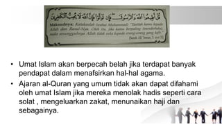 • Umat Islam akan berpecah belah jika terdapat banyak
pendapat dalam menafsirkan hal-hal agama.
• Ajaran al-Quran yang umum tidak akan dapat difahami
oleh umat Islam jika mereka menolak hadis seperti cara
solat , mengeluarkan zakat, menunaikan haji dan
sebagainya.
 
